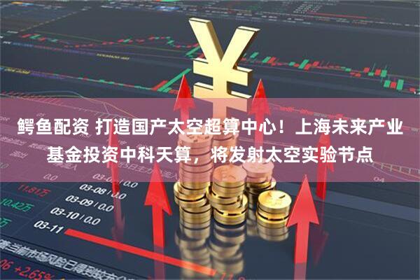 鳄鱼配资 打造国产太空超算中心！上海未来产业基金投资中科天算，将发射太空实验节点