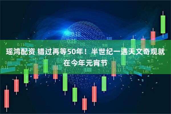 瑶鸿配资 错过再等50年！半世纪一遇天文奇观就在今年元宵节
