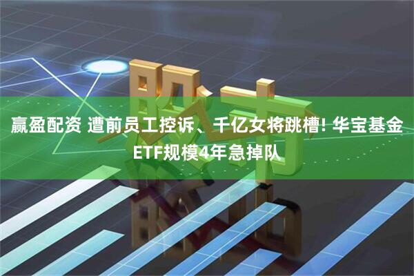 赢盈配资 遭前员工控诉、千亿女将跳槽! 华宝基金ETF规模4年急掉队