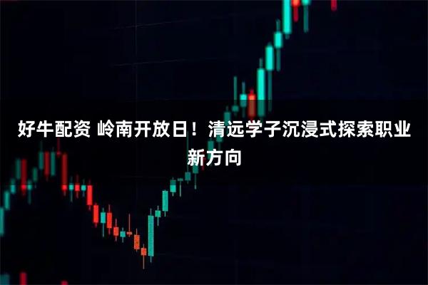 好牛配资 岭南开放日！清远学子沉浸式探索职业新方向