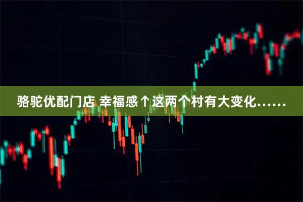 骆驼优配门店 幸福感↑这两个村有大变化……