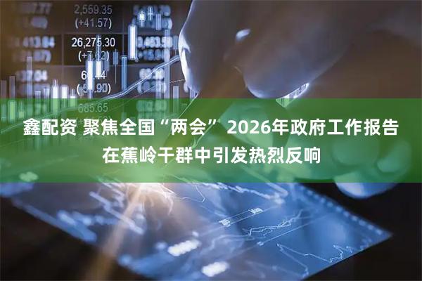 鑫配资 聚焦全国“两会” 2026年政府工作报告在蕉岭干群中引发热烈反响