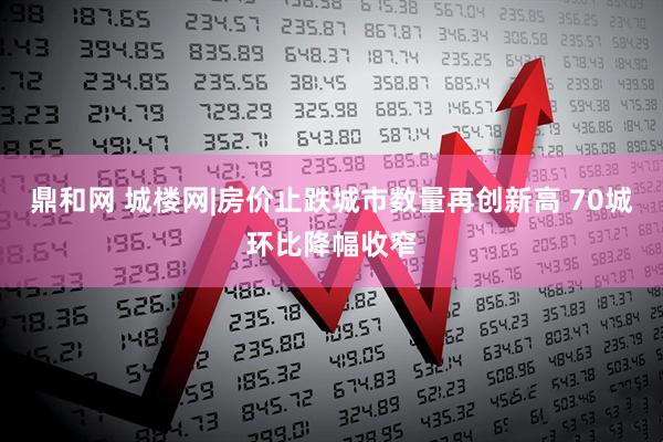 鼎和网 城楼网|房价止跌城市数量再创新高 70城环比降幅收窄